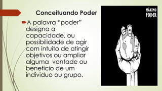 Conceituando Poder
A palavra “poder”
designa a
capacidade, ou
possibilidade de agir
com intuito de atingir
objetivos ou ampliar
alguma vontade ou
beneficio de um
individuo ou grupo.
 