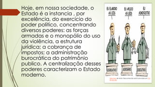 Hoje, em nossa sociedade, o
Estado é a instancia , por
excelência, do exercício do
poder politico, concentrando
diversos poderes: as forças
armadas e o monopólio do uso
da violência, a estrutura
jurídica; a cobrança de
impostos; a administração
burocrática do patrimônio
publico. A centralização desses
poderes caracterizam o Estado
moderno. Esta Foto de Autor Desconhecido está licenciado em CC
BY-NC-ND
 