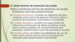 A várias formas de exercício de poder
São numerosas formas de exercício do poder.
Podemos citar três predominante:
O poder econômico consiste na utilização de bens
materiais como forma de exercer influencia sobre a
conduta de indivíduos, instituições e sociedades.
O poder ideológico consiste na capacidade de
influenciar a formação de ideias e práticas sociais
para construir padrões de comportamento que
produzam determinado modo de perceber o mundo.
O poder político se refere à possibilidade de uso da
forca como ultimo recurso para a imposição da
vontade sobre determinada coletividade.
 