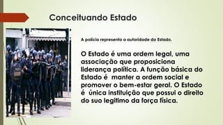 Conceituando Estado
A polícia representa a autoridade do Estado.
O Estado é uma ordem legal, uma
associação que proposiciona
liderança política. A função básica do
Estado é manter a ordem social e
promover o bem-estar geral. O Estado
é única instituição que possui o direito
do suo legitimo da força física.
 