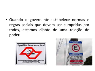 • Quando o governante estabelece normas e
regras sociais que devem ser cumpridas por
todos, estamos diante de uma relação de
poder.
 