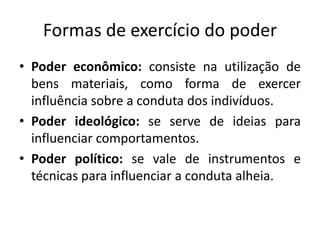 Formas de exercício do poder
• Poder econômico: consiste na utilização de
bens materiais, como forma de exercer
influência sobre a conduta dos indivíduos.
• Poder ideológico: se serve de ideias para
influenciar comportamentos.
• Poder político: se vale de instrumentos e
técnicas para influenciar a conduta alheia.
 
