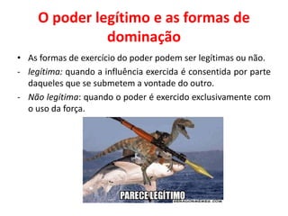 O poder legítimo e as formas de
dominação
• As formas de exercício do poder podem ser legítimas ou não.
- legítima: quando a influência exercida é consentida por parte
daqueles que se submetem a vontade do outro.
- Não legítima: quando o poder é exercido exclusivamente com
o uso da força.
 