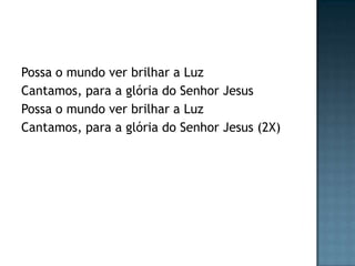 Possa o mundo ver brilhar a Luz
Cantamos, para a glória do Senhor Jesus
Possa o mundo ver brilhar a Luz
Cantamos, para a glória do Senhor Jesus (2X)
 