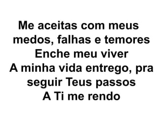 Me aceitas com meus 
medos, falhas e temores 
Enche meu viver 
A minha vida entrego, pra 
seguir Teus passos 
A Ti me rendo 
 