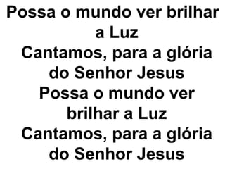 Possa o mundo ver brilhar 
a Luz 
Cantamos, para a glória 
do Senhor Jesus 
Possa o mundo ver 
brilhar a Luz 
Cantamos, para a glória 
do Senhor Jesus 
