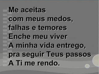 Me aceitasMe aceitas
com meus medos,com meus medos,
falhas e temoresfalhas e temores
Enche meu viverEnche meu viver
A minha vida entrego,A minha vida entrego,
pra seguir Teus passospra seguir Teus passos
A Ti me rendo.A Ti me rendo.
 