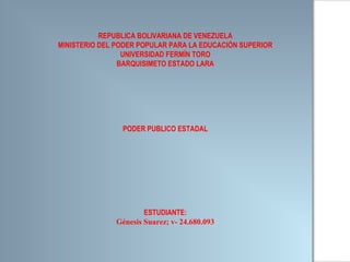 REPUBLICA BOLIVARIANA DE VENEZUELA 
MINISTERIO DEL PODER POPULAR PARA LA EDUCACIÓN SUPERIOR 
UNIVERSIDAD FERMÍN TORO 
BARQUISIMETO ESTADO LARA 
PODER PUBLICO ESTADAL 
ESTUDIANTE: 
Génesis Suarez; v- 24.680.093 
 