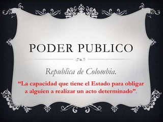 PODER PUBLICO
Republica de Colombia.
“La capacidad que tiene el Estado para obligar
a alguien a realizar un acto determinado”.
 