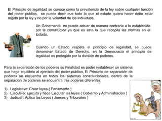 El Principio de legalidad se conoce como la prevalencia de la ley sobre cualquier función
del poder publico, se puede decir que todo lo que el estado quiera hacer debe estar
regido por la ley y no por la voluntad de los individuos.
Un Gobernante no puede actuar de manera contraria a lo establecido
por la constitución ya que es esta la que recopila las normas en el
Estado.
Cuando un Estado respeta el principio de legalidad, se puede
denominar Estado de Derecho, en la Democracia el principio de
legalidad es protegido por la división de poderes.
Para la separación de los poderes su Finalidad es poder restablecer un sistema
que haga equilibrio al ejercicio del poder publico, El Principio de separación de
poderes se encuentra en todos los sistemas constitucionales, dentro de la
separación de poderes se encuentra tres poderes diferentes:
1) Legislativo: Crear leyes ( Parlamento )
2) Ejecutivo: Ejecuta y hace Ejecutar las leyes ( Gobierno y Administración )
3) Judicial : Aplica las Leyes ( Jueces y Tribunales )
 