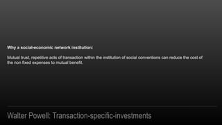 Walter Powell: Transaction-specific-investments
Why a social-economic network institution:
Mutual trust, repetitive acts of transaction within the institution of social conventions can reduce the cost of
the non fixed expenses to mutual benefit.
 
