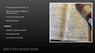Sillio Frichs account books
? Three accounts book 1755 C 72
? Name and address (village) on
728 individuals.
? 6173 unique acts of trade
? 9932 transactions
CREDIT!
? Needed in agrarian societies
? Shortage of money
? The currency of the day
 