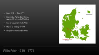 Sillio Frich 1719 - 1771
? Born 1719 - Died 1771
? Born in the Parish Sdr. Omme,
approx. 80 km west of Kolding
? Son of Lieutenant Niels Frich
? Moves to Kolding in 1741
? Registered merchant in 1755
 