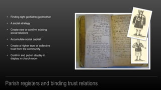Parish registers and binding trust relations
? Finding right godfather/godmother
? A social strategy
? Create new or confirm existing
social relations
? Accumulate social capital
? Create a higher level of collective
trust from the community
? Confirm and put on display in
display in church room
 