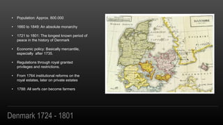 Denmark 1724 - 1801
? Population: Approx. 800.000
? 1660 to 1849: An absolute monarchy
? 1721 to 1801: The longest known period of
peace in the history of Denmark
? Economic policy: Basically mercantile,
especially after 1735.
? Regulations through royal granted
privileges and restrictions.
? From 1764 institutional reforms on the
royal estates, later on private estates
? 1788: All serfs can become farmers
 