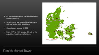 Danish Market Towns
? 62 market towns within the boarders of the
Danish monarchy.
? Small: from a few hundred to a few towns
with just under 3000 inhabitants
? Copenhagen: approx. 41.000
? From 1672 to 1840 approx. 20 pct. of the
population lived in a market town.
 