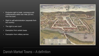 ? Exclusive right to trade, commerce and
craftsmanship within two mills (20 km)
from the town.
? Right to self-administration (separate from
the country)
? The right to own court
? Exemption from certain taxes
? Exemption from military service
Danish Market Towns C A definition
 
