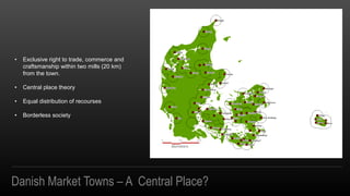 Danish Market Towns C A Central Place?
? Exclusive right to trade, commerce and
craftsmanship within two mills (20 km)
from the town.
? Central place theory
? Equal distribution of recourses
? Borderless society
 