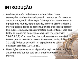 INTRODUÇÃO
Pr. Moisés Sampaio de Paula 10
• As doenças, enfermidades e a morte existem como
consequências da entrada do pecado no mundo. Escrevendo
aos Romanos, Paulo afirma que "como por um homem entrou
o pecado no mundo, e pelo pecado, a morte, assim também a
morte passou a todos os homens, por isso que todos pecaram"
(Rm 5.12). Jesus, o Messias prometido nas Escrituras, veio para
tratar do problema do pecado e das suas consequências (Is
53.4-7; 6.1,2). Com esse fim, Jesus, durante o seu ministério
terreno, curou doentes e ressuscitou os mortos (Mt 8.14-17; Lc
7.11-15). Todos os evangelistas, especialmente Lucas,
destacam esse fato (Lc 4.16-19).
• Nesta lição, vamos estudar alguns dos registros bíblicos sobre a
autoridade do Senhor para curar doentes e ressuscitar os
mortos.
 