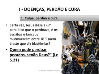 I - DOENÇAS, PERDÃO E CURA
Pr. Moisés Sampaio de Paula 12
1. Culpa, perdão e cura.
• Certa vez, Jesus disse a um
paralítico que o perdoava, e os
escribas e fariseus
murmuraram entre si: "Quem
é este que diz blasfêmias?
• Quem pode perdoar
pecados, senão Deus?" (Lc
5.21)
 