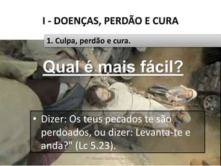 I - DOENÇAS, PERDÃO E CURA
Pr. Moisés Sampaio de Paula 13
1. Culpa, perdão e cura.
• Dizer: Os teus pecados te são
perdoados, ou dizer: Levanta-te e
anda?" (Lc 5.23).
Qual é mais fácil?
 