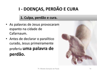 I - DOENÇAS, PERDÃO E CURA
Pr. Moisés Sampaio de Paula 14
1. Culpa, perdão e cura.
• As palavras de Jesus provocaram
espanto na cidade de
Cafarnaum.
• Antes de declarar o paralítico
curado, Jesus primeiramente
proferiu uma palavra de
perdão.
 