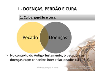 I - DOENÇAS, PERDÃO E CURA
Pr. Moisés Sampaio de Paula 15
1. Culpa, perdão e cura.
• No contexto do Antigo Testamento, o pecado e as
doenças eram conceitos inter-relacionados (Sl 103.3).
Pecado Doenças
 