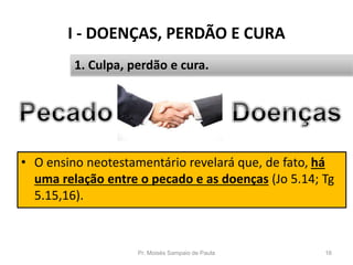 I - DOENÇAS, PERDÃO E CURA
Pr. Moisés Sampaio de Paula 16
1. Culpa, perdão e cura.
• O ensino neotestamentário revelará que, de fato, há
uma relação entre o pecado e as doenças (Jo 5.14; Tg
5.15,16).
 