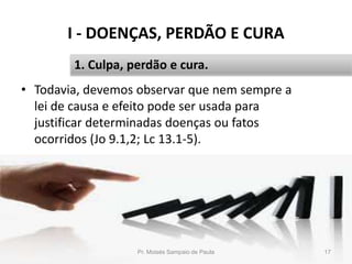 I - DOENÇAS, PERDÃO E CURA
Pr. Moisés Sampaio de Paula 17
1. Culpa, perdão e cura.
• Todavia, devemos observar que nem sempre a
lei de causa e efeito pode ser usada para
justificar determinadas doenças ou fatos
ocorridos (Jo 9.1,2; Lc 13.1-5).
 