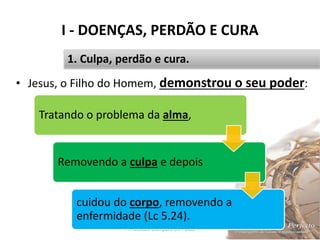 I - DOENÇAS, PERDÃO E CURA
Pr. Moisés Sampaio de Paula 18
1. Culpa, perdão e cura.
• Jesus, o Filho do Homem, demonstrou o seu poder:
Tratando o problema da alma,
Removendo a culpa e depois
cuidou do corpo, removendo a
enfermidade (Lc 5.24).
 