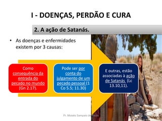 I - DOENÇAS, PERDÃO E CURA
Pr. Moisés Sampaio de Paula 19
2. A ação de Satanás.
• As doenças e enfermidades
existem por 3 causas:
Como
consequência da
entrada do
pecado no mundo
(Gn 2.17).
Pode ser por
conta do
julgamento de um
pecado pessoal (1
Co 5.5; 11.30)
E outras, estão
associadas à ação
de Satanás (Lc
13.10,11).
 