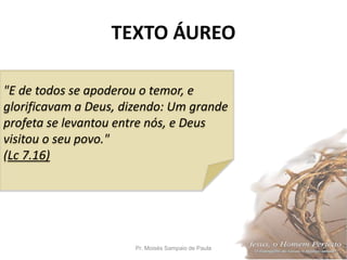 TEXTO ÁUREO
Pr. Moisés Sampaio de Paula 2
"E de todos se apoderou o temor, e
glorificavam a Deus, dizendo: Um grande
profeta se levantou entre nós, e Deus
visitou o seu povo."
(Lc 7.16)
 