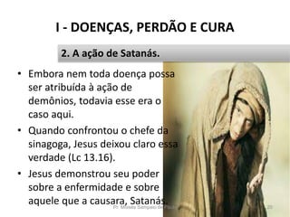 I - DOENÇAS, PERDÃO E CURA
Pr. Moisés Sampaio de Paula 20
2. A ação de Satanás.
• Embora nem toda doença possa
ser atribuída à ação de
demônios, todavia esse era o
caso aqui.
• Quando confrontou o chefe da
sinagoga, Jesus deixou claro essa
verdade (Lc 13.16).
• Jesus demonstrou seu poder
sobre a enfermidade e sobre
aquele que a causara, Satanás.
 