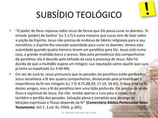 SUBSÍDIO TEOLÓGICO
Pr. Moisés Sampaio de Paula 22
• "O poder de Deus repousa sobre Jesus de forma que Ele possa curar os doentes. 'A
virtude [poder] do Senhor' (Lc 5.17) é outra maneira que Lucas tem de falar sobre
a unção do Espírito. Jesus não precisa de endosso de líderes religiosos para o seu
ministério; o Espírito lhe concede autoridade para curar os doentes. Vemos esta
autoridade quando quatro homens levam um paralítico para Ele. Jesus está numa
casa, e grande multidão barra o acesso. Mas pela persistência dos companheiros
do paralítico, ele é descido pelo telhado da casa à presença de Jesus. Não há
dúvida de que a multidão espera um milagre; sua reputação como aquEle que cura
já tinha se espalhado (Lc 4.40-44).
• Em vez de curá-lo, Jesus pronuncia que os pecados do paralítico estão perdoados.
Jesus reconhece a fé dos quatro companheiros, destacando pela primeira vez a
importância da fé nos milagres (Lc 7.9; 8.25,48,50; 17.19; 18.42). O foco está na fé
destes amigos, mas a fé do paralítico tem uma lição profunda. Ele precisa de ajuda
física e espiritual de Jesus. Ele não recebe apenas a cura para o corpo, mas
também o perdão dos pecados. Salvação plena e completa que abrange as
bênçãos espirituais e físicas depende da fé" (Comentário Bíblico Pentecostal Novo
Testamento. Vol 1. 1.ed. RJ, CPAD, p.345).
 