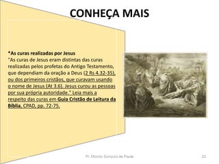 CONHEÇA MAIS
Pr. Moisés Sampaio de Paula 23
*As curas realizadas por Jesus
"As curas de Jesus eram distintas das curas
realizadas pelos profetas do Antigo Testamento,
que dependiam da oração a Deus (2 Rs 4.32-35),
ou dos primeiros cristãos, que curavam usando
o nome de Jesus (At 3.6). Jesus curou as pessoas
por sua própria autoridade." Leia mais a
respeito das curas em Guia Cristão de Leitura da
Bíblia, CPAD, pp. 72-75.
 