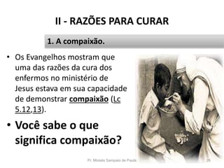 II - RAZÕES PARA CURAR
• Os Evangelhos mostram que
uma das razões da cura dos
enfermos no ministério de
Jesus estava em sua capacidade
de demonstrar compaixão (Lc
5.12,13).
• Você sabe o que
significa compaixão?
Pr. Moisés Sampaio de Paula 26
1. A compaixão.
 