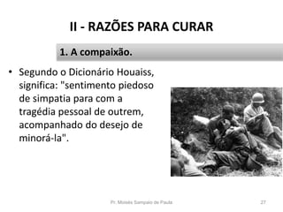 II - RAZÕES PARA CURAR
• Segundo o Dicionário Houaiss,
significa: "sentimento piedoso
de simpatia para com a
tragédia pessoal de outrem,
acompanhado do desejo de
minorá-la".
Pr. Moisés Sampaio de Paula 27
1. A compaixão.
 