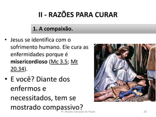 II - RAZÕES PARA CURAR
• Jesus se identifica com o
sofrimento humano. Ele cura as
enfermidades porque é
misericordioso (Mc 3.5; Mt
20.34).
• E você? Diante dos
enfermos e
necessitados, tem se
mostrado compassivo?Pr. Moisés Sampaio de Paula 28
1. A compaixão.
 