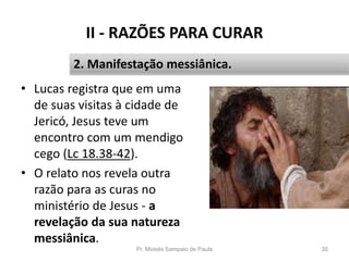 II - RAZÕES PARA CURAR
• Lucas registra que em uma
de suas visitas à cidade de
Jericó, Jesus teve um
encontro com um mendigo
cego (Lc 18.38-42).
• O relato nos revela outra
razão para as curas no
ministério de Jesus - a
revelação da sua natureza
messiânica.
Pr. Moisés Sampaio de Paula 30
2. Manifestação messiânica.
 