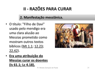 II - RAZÕES PARA CURAR
• O título: "Filho de Davi"
usado pelo mendigo era
uma clara alusão ao
Messias prometido como
mostram outros textos
bíblicos (Mt 1.1; 12.23;
22.42).
• Era uma atribuição do
Messias curar os doentes
(Is 61.1; Lc 4.18).
Pr. Moisés Sampaio de Paula 31
2. Manifestação messiânica.
 