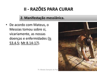 II - RAZÕES PARA CURAR
• De acordo com Mateus, o
Messias tomou sobre si,
vicariamente, as nossas
doenças e enfermidades (Is
53.4,5; Mt 8.14-17).
Pr. Moisés Sampaio de Paula 32
2. Manifestação messiânica.
 