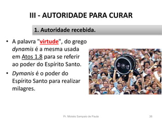 III - AUTORIDADE PARA CURAR
• A palavra "virtude", do grego
dynamis é a mesma usada
em Atos 1.8 para se referir
ao poder do Espírito Santo.
• Dymanis é o poder do
Espírito Santo para realizar
milagres.
Pr. Moisés Sampaio de Paula 38
1. Autoridade recebida.
 