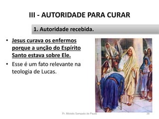 III - AUTORIDADE PARA CURAR
• Jesus curava os enfermos
porque a unção do Espírito
Santo estava sobre Ele.
• Esse é um fato relevante na
teologia de Lucas.
Pr. Moisés Sampaio de Paula 39
1. Autoridade recebida.
 