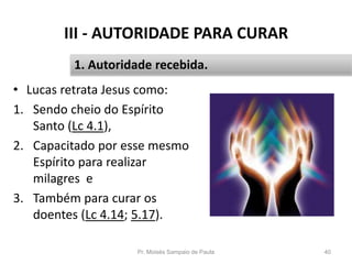 III - AUTORIDADE PARA CURAR
• Lucas retrata Jesus como:
1. Sendo cheio do Espírito
Santo (Lc 4.1),
2. Capacitado por esse mesmo
Espírito para realizar
milagres e
3. Também para curar os
doentes (Lc 4.14; 5.17).
Pr. Moisés Sampaio de Paula 40
1. Autoridade recebida.
 