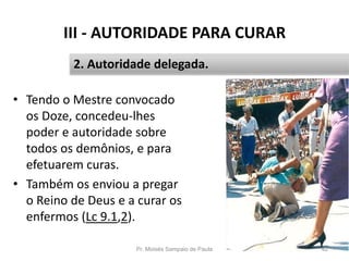 III - AUTORIDADE PARA CURAR
• Tendo o Mestre convocado
os Doze, concedeu-lhes
poder e autoridade sobre
todos os demônios, e para
efetuarem curas.
• Também os enviou a pregar
o Reino de Deus e a curar os
enfermos (Lc 9.1,2).
Pr. Moisés Sampaio de Paula 42
2. Autoridade delegada.
 