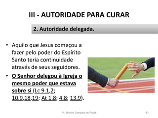 III - AUTORIDADE PARA CURAR
• Aquilo que Jesus começou a
fazer pelo poder do Espírito
Santo teria continuidade
através de seus seguidores.
• O Senhor delegou à Igreja o
mesmo poder que estava
sobre si (Lc 9.1,2;
10.9,18,19; At 1.8; 4.8; 13.9).
Pr. Moisés Sampaio de Paula 43
2. Autoridade delegada.
 