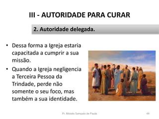 III - AUTORIDADE PARA CURAR
• Dessa forma a Igreja estaria
capacitada a cumprir a sua
missão.
• Quando a Igreja negligencia
a Terceira Pessoa da
Trindade, perde não
somente o seu foco, mas
também a sua identidade.
Pr. Moisés Sampaio de Paula 44
2. Autoridade delegada.
 