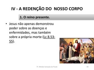 IV - A REDENÇÃO DO NOSSO CORPO
• Jesus não apenas demonstrou
poder sobre as doenças e
enfermidades, mas também
sobre a própria morte (Lc 8.53-
55).
Pr. Moisés Sampaio de Paula 48
1. O reino presente.
 