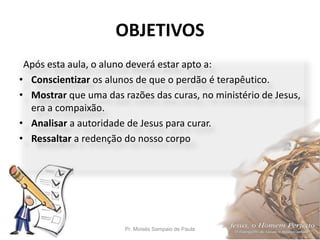OBJETIVOS
Pr. Moisés Sampaio de Paula 5
Após esta aula, o aluno deverá estar apto a:
• Conscientizar os alunos de que o perdão é terapêutico.
• Mostrar que uma das razões das curas, no ministério de Jesus,
era a compaixão.
• Analisar a autoridade de Jesus para curar.
• Ressaltar a redenção do nosso corpo
 