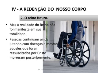 IV - A REDENÇÃO DO NOSSO CORPO
• Mas a realidade do Reino não
foi manifesta em sua
totalidade.
• Pessoas continuam ainda
lutando com doenças e mesmo
aqueles que foram
ressuscitados por Cristo
morreram posteriormente.
Pr. Moisés Sampaio de Paula 51
2. O reino futuro.
 